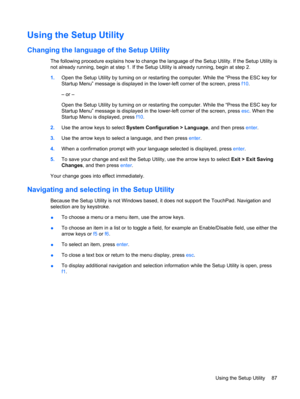 Page 95Using the Setup Utility
Changing the language of the Setup Utility
The following procedure explains how to change the language of the Setup Utility. If the Setup Utility is
not already running, begin at step 1. If the Setup Utility is already running, begin at step 2.
1.Open the Setup Utility by turning on or restarting the computer. While the “Press the ESC key for
Startup Menu” message is displayed in the lower-left corner of the screen, press f10.
– or –
Open the Setup Utility by turning on or...