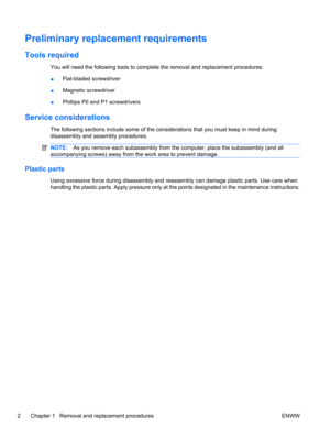 Page 8Preliminary replacement requirements
Tools required
You will need the following tools to complete the removal and replacement procedures:
●Flat-bladed screwdriver
●Magnetic screwdriver
●Phillips P0 and P1 screwdrivers
Service considerations
The following sections include some of the considerations that you must keep in mind during
disassembly and assembly procedures.
NOTE:As you remove each subassembly from the computer, place the subassembly (and all
accompanying screws) away from the work area to...