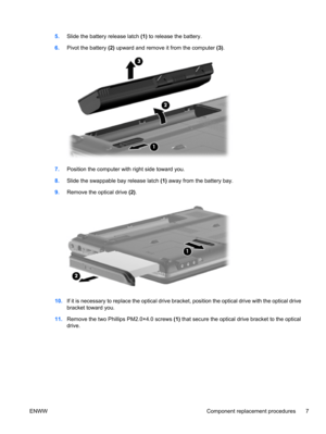 Page 135.Slide the battery release latch (1) to release the battery.
6.Pivot the battery (2) upward and remove it from the computer (3).
7.Position the computer with right side toward you.
8.Slide the swappable bay release latch (1) away from the battery bay.
9.Remove the optical drive (2).
10.If it is necessary to replace the optical drive bracket, position the optical drive with the optical drive
bracket toward you.
11.Remove the two Phillips PM2.0×4.0 screws (1) that secure the optical drive bracket to the...