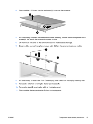 Page 254.Disconnect the LED board from the enclosure (3) to remove the enclosure.
5.If it is necessary to replace the camera/microphone assembly, remove the two Phillips PM2.5×4.0
screws (1) that secure the camera/microphone module.
6.Lift the module out as far as the camera/microphone module cable allows (2).
7.Disconnect the camera/microphone module cable (3) from the camera/microphone module.
8.If it is necessary to replace the Flush Glass display panel cable, turn the display assembly over.
9.Release the...