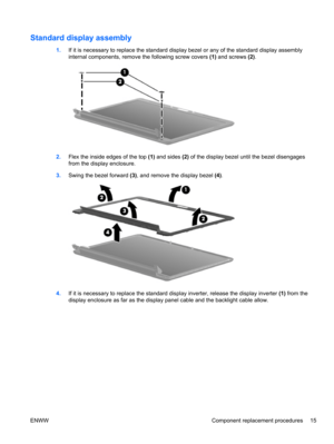 Page 21Standard display assembly
1.If it is necessary to replace the standard display bezel or any of the standard display assembly
internal components, remove the following screw covers (1) and screws (2).
2.Flex the inside edges of the top (1) and sides (2) of the display bezel until the bezel disengages
from the display enclosure.
3.Swing the bezel forward (3), and remove the display bezel (4). 
4.If it is necessary to replace the standard display inverter, release the display inverter (1) from the
display...