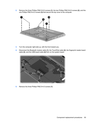 Page 1012.Remove the three Phillips PM2.5×9.0 screws (1), the two Phillips PM2.5×6.0 screws (2), and the
one Phillips PM2.5×4.0 screws (3) that secure the top cover to the computer.
3.Turn the computer right-side up, with the front toward you.
4.Disconnect the Bluetooth module cable (1), the TouchPad cable (2), the fingerprint reader board
cable (3), and the USB board cable (4) from on the system board.
5.Remove the three Phillips PM2.5×4.0 screws (1).
Component replacement procedures 93 