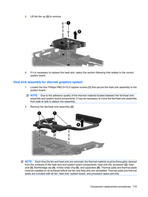 Page 1233.Lift the fan up (2) to remove.
4.If it is necessary to replace the heat sink, select the section following that relates to the correct
system board.
Heat sink assembly for discrete graphics system
1.Loosen the four Phillips PM2.0×10.0 captive screws (1) that secure the heat sink assembly to the
system board.
NOTE:Due to the adhesive quality of the thermal material located between the fan/heat sink
assembly and system board components, it may be necessary to move the fan/heat sink assembly
from side to...