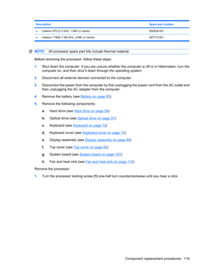 Page 127DescriptionSpare part number
●Celeron 575 (2.2 GHz, 1-MB L2 cache)502838-001
●Celeron T1600 (1.66 GHz, 2-MB L2 cache) 497773-001
NOTE:All processor spare part kits include thermal material.
Before removing the processor, follow these steps:
1.Shut down the computer. If you are unsure whether the computer is off or in Hibernation, turn the
computer on, and then shut it down through the operating system.
2.Disconnect all external devices connected to the computer.
3.Disconnect the power from the computer...
