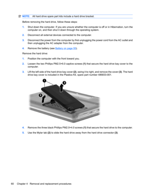 Page 68NOTE:All hard drive spare part kits include a hard drive bracket.
Before removing the hard drive, follow these steps:
1.Shut down the computer. If you are unsure whether the computer is off or in Hibernation, turn the
computer on, and then shut it down through the operating system.
2.Disconnect all external devices connected to the computer.
3.Disconnect the power from the computer by first unplugging the power cord from the AC outlet and
then unplugging the AC adapter from the computer.
4.Remove the...