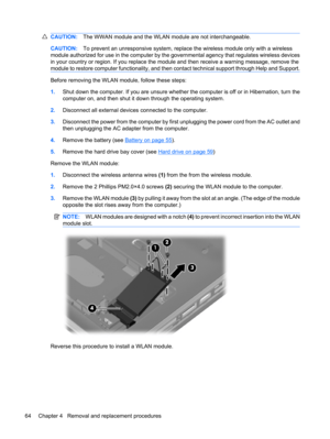Page 72CAUTION:The WWAN module and the WLAN module are not interchangeable.
CAUTION:To prevent an unresponsive system, replace the wireless module only with a wireless
module authorized for use in the computer by the governmental agency that regulates wireless devices
in your country or region. If you replace the module and then receive a warning message, remove the
module to restore computer functionality, and then contact technical support through Help and Support.
Before removing the WLAN module, follow...