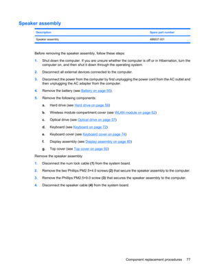 Page 85Speaker assembly
DescriptionSpare part number
Speaker assembly486837-001
Before removing the speaker assembly, follow these steps:
1.Shut down the computer. If you are unsure whether the computer is off or in Hibernation, turn the
computer on, and then shut it down through the operating system.
2.Disconnect all external devices connected to the computer.
3.Disconnect the power from the computer by first unplugging the power cord from the AC outlet and
then unplugging the AC adapter from the computer....