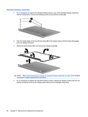 Page 92Standard display assembly
1.If it is necessary to replace the standard display bezel or any of the standard display assembly
internal components, remove the following screw covers (1) and screws (2).
2.Flex the inside edges of the top (1) and sides (2) of the display bezel until the bezel disengages
from the display enclosure.
3.Swing the bezel forward (3), and remove the display bezel (4). 
NOTE:See Camera/microphone module for standard display assembly on page 70 for camera/
microphone module...