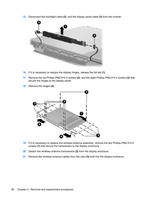 Page 9815.Disconnect the backlight cable (2), and the display panel cable (3) from the inverter.
16.If it is necessary to replace the display hinges, release the foil tab (1).
17.Remove the six Phillips PM2.5×4.0 screws (2), and the eight Phillips PM2.0×4.0 screws (3) that
secure the hinges to the display panel.
18.Remove the hinges (4).
19.If it is necessary to replace the wireless antenna assembly, remove the two Phillips PM2.5×4.0
screws (1) that secure the transceivers to the display enclosure.
20.Detach...