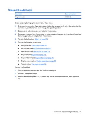 Page 105Fingerprint reader board
DescriptionSpare part number
Fingerprint reader486828-001
Before removing the fingerprint reader, follow these steps:
1.Shut down the computer. If you are unsure whether the computer is off or in Hibernation, turn the
computer on, and then shut it down through the operating system.
2.Disconnect all external devices connected to the computer.
3.Disconnect the power from the computer by first unplugging the power cord from the AC outlet and
then unplugging the AC adapter from the...