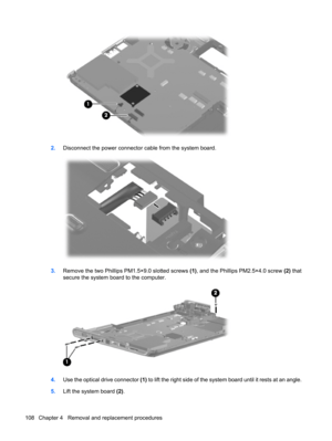 Page 1162.Disconnect the power connector cable from the system board.
3.Remove the two Phillips PM1.5×9.0 slotted screws (1), and the Phillips PM2.5×4.0 screw (2) that
secure the system board to the computer.
4.Use the optical drive connector (1) to lift the right side of the system board until it rests at an angle.
5.Lift the system board (2).
108 Chapter 4   Removal and replacement procedures 