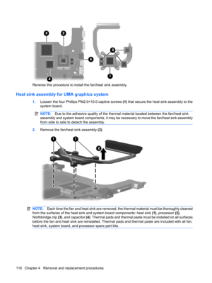 Page 124Reverse this procedure to install the fan/heat sink assembly.
Heat sink assembly for UMA graphics system
1.Loosen the four Phillips PM2.0×10.0 captive screws (1) that secure the heat sink assembly to the
system board.
NOTE:Due to the adhesive quality of the thermal material located between the fan/heat sink
assembly and system board components, it may be necessary to move the fan/heat sink assembly
from side to side to detach the assembly.
2.Remove the fan/heat sink assembly (2).
NOTE:Each time the fan...