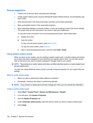 Page 172Backup suggestions
●Create a set of recovery discs using Recovery Manager.
●Create system restore points using the Windows® System Restore feature, and periodically copy
them to disc.
●Store personal files in the Documents folder and back up this folder periodically.
●Back up templates stored in their associated programs.
●Save customized settings in a window, toolbar, or menu bar by taking a screen shot of your settings.
The screen shot can be a time-saver if you have to reset your preferences.
To copy...