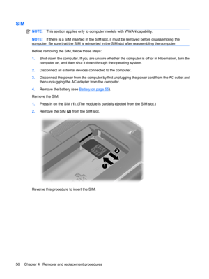 Page 64SIM
NOTE:This section applies only to computer models with WWAN capability.
NOTE:If there is a SIM inserted in the SIM slot, it must be removed before disassembling the
computer. Be sure that the SIM is reinserted in the SIM slot after reassembling the computer.
Before removing the SIM, follow these steps:
1.Shut down the computer. If you are unsure whether the computer is off or in Hibernation, turn the
computer on, and then shut it down through the operating system.
2.Disconnect all external devices...