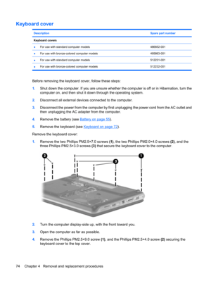 Page 82Keyboard cover
DescriptionSpare part number
Keyboard covers 
●For use with standard computer models486852-001
●For use with bronze-colored computer models495663-001
●For use with standard computer models512231-001
●For use with bronze-colored computer models 512232-001
Before removing the keyboard cover, follow these steps:
1.Shut down the computer. If you are unsure whether the computer is off or in Hibernation, turn the
computer on, and then shut it down through the operating system.
2.Disconnect all...