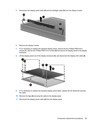 Page 935.Disconnect the display panel cable (2) and the backlight cable (3) from the display inverter.
6.Remove the display inverter.
7.If it is necessary to replace the standard display panel, remove the four Phillips PM2.5×6.0
screws (1), and the four Phillips PM2.5×4.0 screws (2) that secure the display panel to the display
enclosure. 
8.Lift the display panel out of the display enclosure (3), and disconnect the display LED cable (4).
9.If it is necessary to replace the standard display panel cable, release...