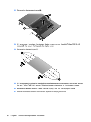 Page 9412.Remove the display panel cable (4).
13.If it is necessary to replace the standard display hinges, remove the eight Phillips PM2.0×4.0
screws (1) that secure the hinges to the display panel.
14.Remove the display hinges (2).
15.If it is necessary to replace the standard display wireless antenna transceivers and cables, remove
the two Phillips PM2.5×4.0 screws (1) that secure each transceiver to the display enclosure.
16.Remove the wireless antenna cables from the clips (2) built into the display...