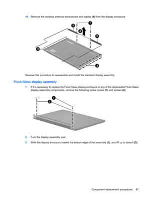 Page 9518.Remove the wireless antenna transceivers and cables (4) from the display enclosure.
Reverse this procedure to reassemble and install the standard display assembly.
Flush Glass display assembly
1.If it is necessary to replace the Flush Glass display enclosure or any of the replaceable Flush Glass
display assembly components, remove the following screw covers (1) and screws (2):
2.Turn the display assembly over.
3.Slide the display enclosure toward the bottom edge of the assembly (1), and lift up to...