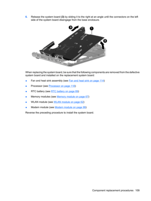 Page 1176.Release the system board (3) by sliding it to the right at an angle until the connectors on the left
side of the system board disengage from the base enclosure.
When replacing the system board, be sure that the following components are removed from the defective
system board and installed on the replacement system board:
●Fan and heat sink assembly (see 
Fan and heat sink on page 114)
●Processor (see 
Processor on page 118)
●RTC battery (see 
RTC battery on page 69)
●Memory modules (see 
Memory module...