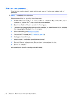 Page 60Unknown user password
If the computer you are servicing has an unknown user password, follow these steps to clear the
password.
NOTE:These steps also clear CMOS.
Before disassembling the computer, follow these steps:
1.Shut down the computer. If you are unsure whether the computer is off or in Hibernation, turn the
computer on, and then shut it down through the operating system.
2.Disconnect all external devices connected to the computer.
3.Disconnect the power from the computer by first unplugging the...