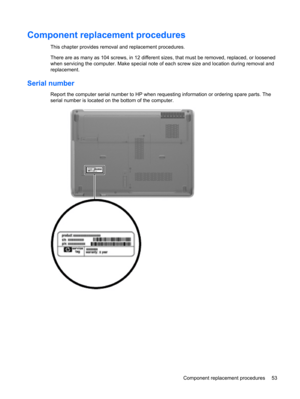 Page 61Component replacement procedures
This chapter provides removal and replacement procedures.
There are as many as 104 screws, in 12 different sizes, that must be removed, replaced, or loosened
when servicing the computer. Make special note of each screw size and location during removal and
replacement.
Serial number
Report the computer serial number to HP when requesting information or ordering spare parts. The
serial number is located on the bottom of the computer.
Component replacement procedures 53 