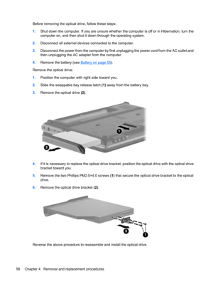 Page 66Before removing the optical drive, follow these steps:
1.Shut down the computer. If you are unsure whether the computer is off or in Hibernation, turn the
computer on, and then shut it down through the operating system.
2.Disconnect all external devices connected to the computer.
3.Disconnect the power from the computer by first unplugging the power cord from the AC outlet and
then unplugging the AC adapter from the computer.
4.Remove the battery (see 
Battery on page 55).
Remove the optical drive:...