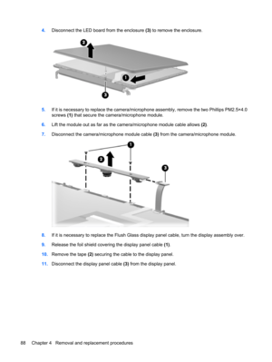 Page 964.Disconnect the LED board from the enclosure (3) to remove the enclosure.
5.If it is necessary to replace the camera/microphone assembly, remove the two Phillips PM2.5×4.0
screws (1) that secure the camera/microphone module.
6.Lift the module out as far as the camera/microphone module cable allows (2).
7.Disconnect the camera/microphone module cable (3) from the camera/microphone module.
8.If it is necessary to replace the Flush Glass display panel cable, turn the display assembly over.
9.Release the...