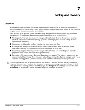 Page 116Maintenance and Service Guide7–1
7
Backup and recovery
Overview
Recovery after a system failure is as complete as your most current backup. HP recommends creating recovery 
discs immediately after software setup. As you add new software and data files, continue to back up your system on 
a regular basis to maintain a reasonably current backup.
Tools provided by the operating system and HP Recovery Manager software are designed to help you with the 
following tasks for safeguarding your information and...
