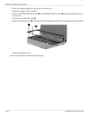 Page 664–24Maintenance and Service Guide
Removal and replacement procedures
2. Turn the computer display-side up with the front toward you.
3. Open the computer as far as possible.
4. Remove the Phillips PM2.5×8.0 screw 1 and the Phillips PM2.5×4.0 screw 2 securing the keyboard cover to 
the top cover.
5. Disconnect the LED board cable 3.
6. Release the keyboard cover 4 by sliding it toward the display assembly until it disengages from the computer.
7. Remove the keyboard cover.
Reverse this procedure to...