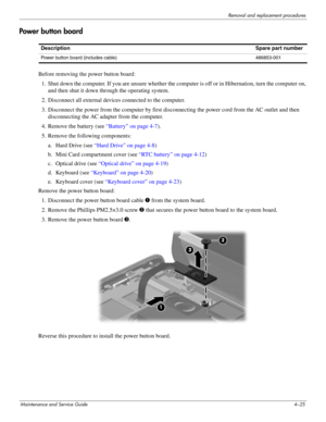 Page 67Removal and replacement procedures
Maintenance and Service Guide4–25
Power button board
Before removing the power button board: 
1. Shut down the computer. If you are unsure whether the computer is off or in Hibernation, turn the computer on, 
and then shut it down through the operating system. 
2. Disconnect all external devices connected to the computer. 
3. Disconnect the power from the computer by first disconnecting the power cord from the AC outlet and then 
disconnecting the AC adapter from the...