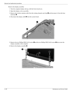 Page 704–28Maintenance and Service Guide
Removal and replacement procedures
Remove the display assembly:
1. Turn the computer display-side up, with the front toward you.
2. Open the display as far as possible.
3. Remove the wireless antenna cable from the routing channels and clips 1 and disconnect it from the base 
enclosure 2.
4. Disconnect the display cable 3 from the system board. 
5. Remove the two Phillips PM2.5×5.0 screws 1 and the two Phillips PM2.5×8.0 screws 2 that secure the 
display assembly to the...