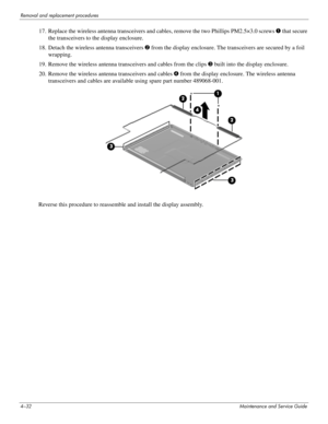 Page 744–32Maintenance and Service Guide
Removal and replacement procedures
17. Replace the wireless antenna transceivers and cables, remove the two Phillips PM2.5×3.0 screws 1 that secure 
the transceivers to the display enclosure.
18. Detach the wireless antenna transceivers 2 from the display enclosure. The transceivers are secured by a foil 
wrapping.
19. Remove the wireless antenna transceivers and cables from the clips 3 built into the display enclosure. 
20. Remove the wireless antenna transceivers and...