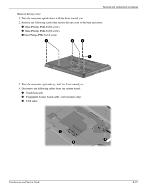 Page 77Removal and replacement procedures
Maintenance and Service Guide4–35
Remove the top cover:
1. Turn the computer upside down with the front toward you.
2. Remove the following screws that secure the top cover to the base enclosure:
1 Three Phillips PM2.5×8.0 screws 
2 Three Phillips PM2.5×5.0 screws
3 One Phillips PM2.5×3.0 screw
3. Turn the computer right-side up, with the front toward you.
4. Disconnect the following cables from the system board:
1 TouchPad cable 
2 Fingerprint Reader board cable...