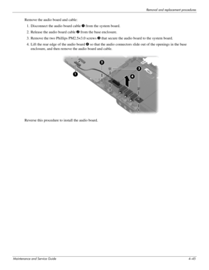 Page 87Removal and replacement procedures
Maintenance and Service Guide4–45
Remove the audio board and cable: 
1. Disconnect the audio board cable 1 from the system board.
2. Release the audio board cable 2 from the base enclosure.
3. Remove the two Phillips PM2.5×3.0 screws 3 that secure the audio board to the system board.
4. Lift the rear edge of the audio board 4 so that the audio connectors slide out of the openings in the base 
enclosure, and then remove the audio board and cable.
Reverse this procedure...