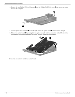 Page 944–52Maintenance and Service Guide
Removal and replacement procedures
4. Remove the two Phillips PM1.5×9.0 screws 1 and the Phillips PM2.5×3.0 screw 2 that secure the system 
board to the computer.
5. Use the optical drive connector 1 to lift the right side of the system board 2 until it rests at an angle. 
6. Release the system board 3 by sliding it to the right at an angle until the connectors on the left side of the 
system board disengage from the base enclosure, and then remove the system board....