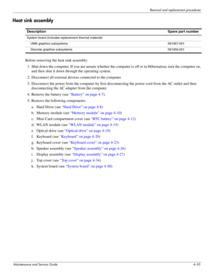 Page 97Removal and replacement procedures
Maintenance and Service Guide4–55
Heat sink assembly
Before removing the heat sink assembly:
1. Shut down the computer. If you are unsure whether the computer is off or in Hibernation, turn the computer on, 
and then shut it down through the operating system. 
2. Disconnect all external devices connected to the computer. 
3. Disconnect the power from the computer by first disconnecting the power cord from the AC outlet and then 
disconnecting the AC adapter from the...