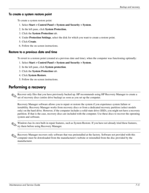 Page 120Backup and recovery
Maintenance and Service Guide7–5
To create a system restore point
To create a system restore point:
1. Select Start > Control Panel > System and Security > System.
2. In the left pane, click System Protection.
3. Click the System Protection tab.
4. Under Protection Settings, select the disk for which you want to create a restore point.
5. Click Create.
6. Follow the on-screen instructions.
Restore to a previous date and time
To revert to a restore point (created at a previous date and...