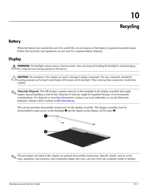 Page 130Maintenance and Service Guide10–1
10
Recycling
Battery
When the battery has reached the end of its useful life, do not dispose of the battery in general household waste. 
Follow the local laws and regulations in your area for computer battery disposal.
Display
ÅWARNING: The backlight contains mercury. Exercise caution when removing and handling the backlight to avoid damaging 
this component and causing exposure to the mercury.
ÄCAUTION: The procedures in this chapter can result in damage to display...