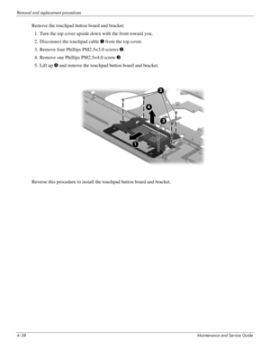 Page 804–38Maintenance and Service Guide
Removal and replacement procedures
Remove the touchpad button board and bracket:
1. Turn the top cover upside down with the front toward you.
2. Disconnect the touchpad cable 1 from the top cover.
3. Remove four Phillips PM2.5×3.0 screws 2.
4. Remove one Phillips PM2.5×4.0 screw 3. 
5. Lift up 4 and remove the touchpad button board and bracket.
Reverse this procedure to install the touchpad button board and bracket.  