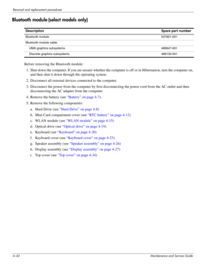 Page 844–42Maintenance and Service Guide
Removal and replacement procedures
Bluetooth module (select models only)
Before removing the Bluetooth module: 
1. Shut down the computer. If you are unsure whether the computer is off or in Hibernation, turn the computer on, 
and then shut it down through the operating system. 
2. Disconnect all external devices connected to the computer. 
3. Disconnect the power from the computer by first disconnecting the power cord from the AC outlet and then 
disconnecting the AC...