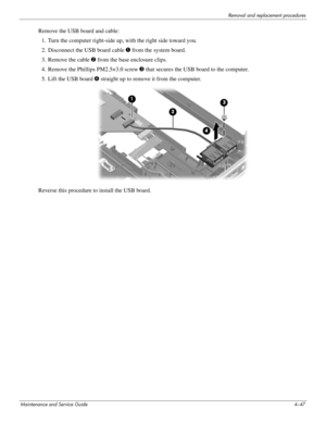 Page 89Removal and replacement procedures
Maintenance and Service Guide4–47
Remove the USB board and cable: 
1. Turn the computer right-side up, with the right side toward you.
2. Disconnect the USB board cable 1 from the system board.
3. Remove the cable 2 from the base enclosure clips. 
4. Remove the Phillips PM2.5×3.0 screw 3 that secures the USB board to the computer.
5. Lift the USB board 4 straight up to remove it from the computer.
Reverse this procedure to install the USB board.  