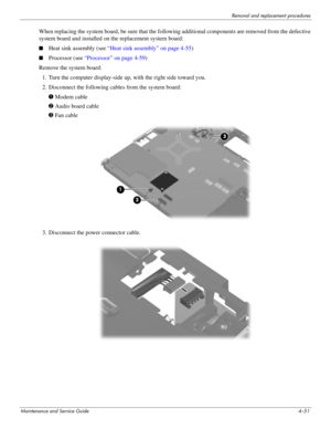 Page 93Removal and replacement procedures
Maintenance and Service Guide4–51
When replacing the system board, be sure that the following additional components are removed from the defective 
system board and installed on the replacement system board: 
■Heat sink assembly (see “Heat sink assembly” on page 4-55)
■Processor (see “Processor” on page 4-59)
Remove the system board:
1. Turn the computer display-side up, with the right side toward you.
2. Disconnect the following cables from the system board:
1 Modem...