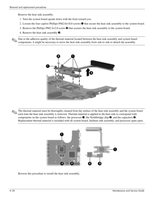 Page 984–56Maintenance and Service Guide
Removal and replacement procedures
Remove the heat sink assembly:
1. Turn the system board upside down with the front toward you.
2. Loosen the four captive Phillips PM2.0×10.0 screws 1 that secure the heat sink assembly to the system board.
3. Remove the Phillips PM2.5×3.0 screw 2 that secures the heat sink assembly to the system board.
4. Remove the heat sink assembly 3.
✎Due to the adhesive quality of the thermal material located between the heat sink assembly and...