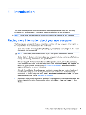 Page 111Introduction
This guide contains general information about HP and Compaq notebook computers, including
connecting to a wireless network, multimedia, power management, security, and so on.
NOTE:Some of the features described in this guide may not be available on your computer.
Finding more information about your new computer
The following user guides and reference material are provided with your computer, either in print, on
the computer hard drive, or on an optical disc or SD Card:
●Quick Setup...