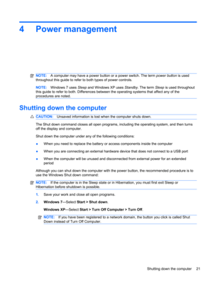 Page 314 Power management
NOTE:A computer may have a power button or a power switch. The term power button is used
throughout this guide to refer to both types of power controls.
NOTE:Windows 7 uses Sleep and Windows XP uses Standby. The term Sleep is used throughout
this guide to refer to both. Differences between the operating systems that affect any of the
procedures are noted.
Shutting down the computer
CAUTION:Unsaved information is lost when the computer shuts down.
The Shut down command closes all open...