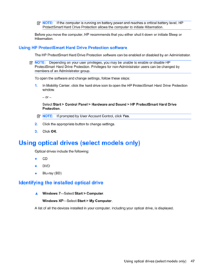 Page 57NOTE:If the computer is running on battery power and reaches a critical battery level, HP
ProtectSmart Hard Drive Protection allows the computer to initiate Hibernation.
Before you move the computer, HP recommends that you either shut it down or initiate Sleep or
Hibernation.
Using HP ProtectSmart Hard Drive Protection software
The HP ProtectSmart Hard Drive Protection software can be enabled or disabled by an Administrator.
NOTE:Depending on your user privileges, you may be unable to enable or disable...