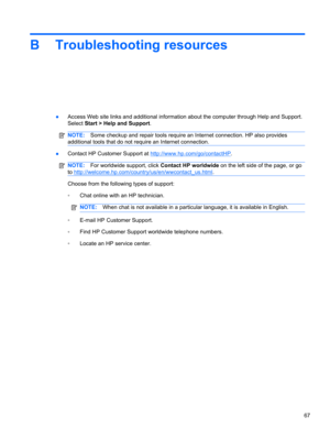 Page 77B Troubleshooting resources
●Access Web site links and additional information about the computer through Help and Support.
Select Start > Help and Support.
NOTE:Some checkup and repair tools require an Internet connection. HP also provides
additional tools that do not require an Internet connection.
●Contact HP Customer Support at http://www.hp.com/go/contactHP.
NOTE:For worldwide support, click Contact HP worldwide on the left side of the page, or go
to...