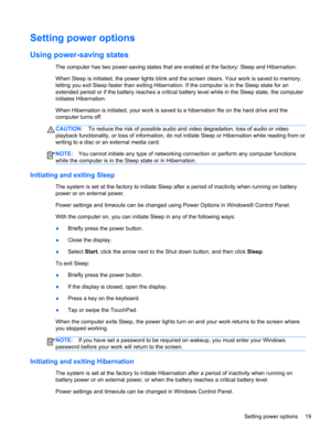 Page 29Setting power options
Using power-saving states
The computer has two power-saving states that are enabled at the factory: Sleep and Hibernation.
When Sleep is initiated, the power lights blink and the screen clears. Your work is saved to memory,
letting you exit Sleep faster than exiting Hibernation. If the computer is in the Sleep state for an
extended period or if the battery reaches a critical battery level while in the Sleep state, the computer
initiates Hibernation.
When Hibernation is initiated,...