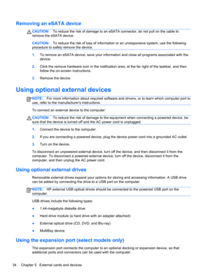 Page 44Removing an eSATA device
CAUTION:To reduce the risk of damage to an eSATA connector, do not pull on the cable to
remove the eSATA device.
CAUTION:To reduce the risk of loss of information or an unresponsive system, use the following
procedure to safely remove the device.
1.To remove an eSATA device, save your information and close all programs associated with the
device.
2.Click the remove hardware icon in the notification area, at the far right of the taskbar, and then
follow the on-screen...