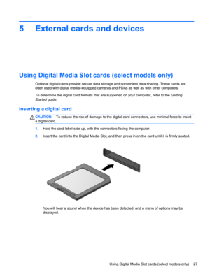 Page 375 External cards and devices
Using Digital Media Slot cards (select models only)
Optional digital cards provide secure data storage and convenient data sharing. These cards are
often used with digital media–equipped cameras and PDAs as well as with other computers.
To determine the digital card formats that are supported on your computer, refer to the Getting
Started guide.
Inserting a digital card
CAUTION:To reduce the risk of damage to the digital card connectors, use minimal force to insert
a digital...